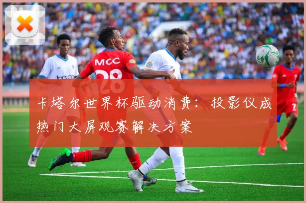卡塔尔世界杯驱动消费：投影仪成热门大屏观赛解决方案