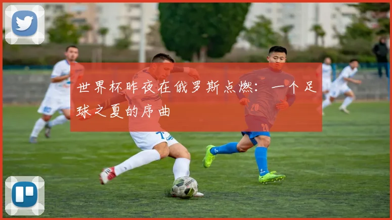 世界杯昨夜在俄罗斯点燃：一个足球之夏的序曲