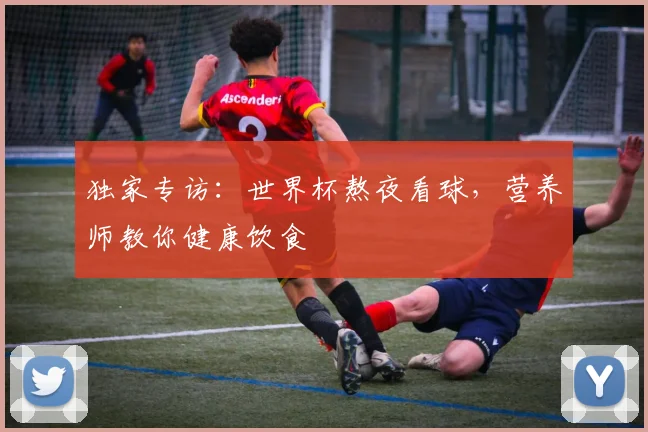 独家专访：世界杯熬夜看球，营养师教你健康饮食