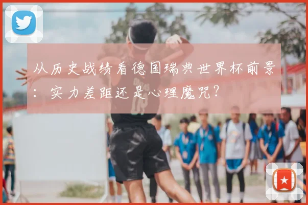 从历史战绩看德国瑞典世界杯前景：实力差距还是心理魔咒？