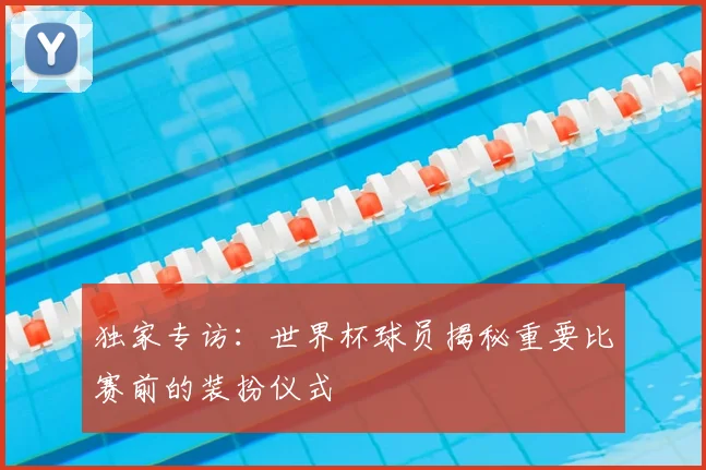 独家专访:世界杯球员揭秘重要比赛前的装扮仪式
